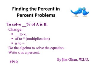 Finding the Percent in
     Percent Problems
To solve __% of A is B.
 Change:
   __ to x,
   of to * (multiplication)
   is to =
 Do the algebra to solve the equation.
 Write x as a percent.
 