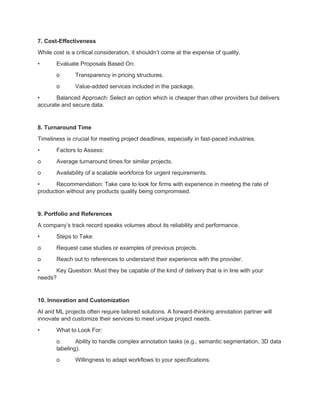 7. Cost-Effectiveness
While cost is a critical consideration, it shouldn’t come at the expense of quality.
• Evaluate Proposals Based On:
o Transparency in pricing structures.
o Value-added services included in the package.
• Balanced Approach: Select an option which is cheaper than other providers but delivers
accurate and secure data.
8. Turnaround Time
Timeliness is crucial for meeting project deadlines, especially in fast-paced industries.
• Factors to Assess:
o Average turnaround times for similar projects.
o Availability of a scalable workforce for urgent requirements.
• Recommendation: Take care to look for firms with experience in meeting the rate of
production without any products quality being compromised.
9. Portfolio and References
A company’s track record speaks volumes about its reliability and performance.
• Steps to Take:
o Request case studies or examples of previous projects.
o Reach out to references to understand their experience with the provider.
• Key Question: Must they be capable of the kind of delivery that is in line with your
needs?
10. Innovation and Customization
AI and ML projects often require tailored solutions. A forward-thinking annotation partner will
innovate and customize their services to meet unique project needs.
• What to Look For:
o Ability to handle complex annotation tasks (e.g., semantic segmentation, 3D data
labeling).
o Willingness to adapt workflows to your specifications.
 