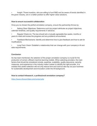 • Insight: Those investors, who are willing to fund R&D and be aware of trends identified in
the given industry, are in a better position to offer higher-value solutions.
How to ensure successful collaboration
Once you’ve chosen the perfect annotation company, ensure the partnership thrives by:
• Setting Clear Objectives: Determine such top project attributes as project objectives,
calendar timelines, and quality requirements in advance.
• Regular Check-ins: The two should set a mutually agreeable few weeks, months or
years to meet and review the progress and any problems encountered.
• Feedback Mechanisms: Identify and determine how to give feedback and how to ask for
modifications.
• Long-Term Vision: Establish a relationship that can change with your company’s AI and
data requirements.
Conclusion
As has been mentioned, the selection of the proper annotation company is crucial for the
production of correct, efficient machine learning models. When selecting providers, the main
factors that should be considered include, expertise, scalability, quality assurance, security
measures, and experience in the industry make it easier to identify the right provider. It is
insisted that careful selection will not only reduce time and cost but also lay out your business
for sustainable development and innovation under the AI background.
How to contact Infosearch, a professional annotation company?
https://www.infosearchbpo.com/contact.php
 