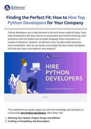 Python developers are in high demand in the tech-driven world of today. From
web development and data science to automation and machine learning, their
proficiency with this potent and versatile language drives innovation in a
variety of industries. However, as demand rises, the job market becomes
more competitive. How do you locate and employ the best Python developer
to fit into your team and advance your projects?
This comprehensive guide equips you with the knowledge and strategies to
successfully hire Python developers. We’ll delve into:
Finding the Perfect Fit: How to Hire Top
Python Developers for Your Company
1. Defining Your Needs: Project Scope and Skillset
2. Crafting a Compelling Job Description
 