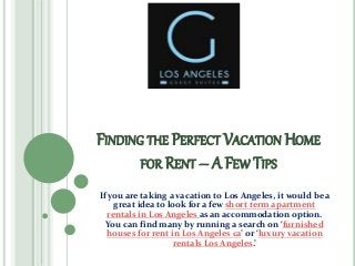 FINDING THE PERFECT VACATION HOME
FOR RENT – A FEW TIPS
If you are taking a vacation to Los Angeles, it would be a
great idea to look for a few short term apartment
rentals in Los Angeles as an accommodation option.
You can find many by running a search on ‘furnished
houses for rent in Los Angeles ca’ or ‘luxury vacation
rentals Los Angeles.’
 