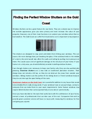 Finding the Perfect Window Shutters on the Gold
Coast
Window shutters can be a great feature for any home. They are a simple way to improve
the outside appearance, give you extra privacy and even increase the value of your
property. However, one of their main functions is to protect your windows when there is
bad weather. The Gold Coast can suffer from bad storms so it is important to be prepared.
The shutters are designed to stop wind and debris from hitting your windows. This can
cause a lot more damage than just breaking the glass. If the window broke in the middle
of a storm, the wind would also affect the walls and ceiling by putting more pressure on
them. This could cause a lot of significant damage on the structure of your home. If your
home is in a risky area, you should definitely consider installing window shutters.
Even though shutters are necessary to keep your family safe, they are also aesthetically
pleasing. Clearview shutters are a new take on traditional plantation shutters. Their
design does not include a tilt bar, so they do not obstruct the views from outside your
windows. Sliding shutters are the perfect fit for sliding doors or French windows because
they do not interrupt the open feeling of the room.
Aluminium shutters on the Gold Coast are a wonderful addition to any house that needs
to be shielded from really strong winds. If your windows have an unusual shape, contact a
company that can make them to your exact requirements. Some feature windows may
require bifold shutters that can be opened fully on one side or symmetrically.
Once you have decided on the style that works best with the architecture of your home,
contact a team of professionals that can take care of the rest. Companies that wish to
provide great customer service will have no issues with measuring the windows for free
and giving you a quote.
 