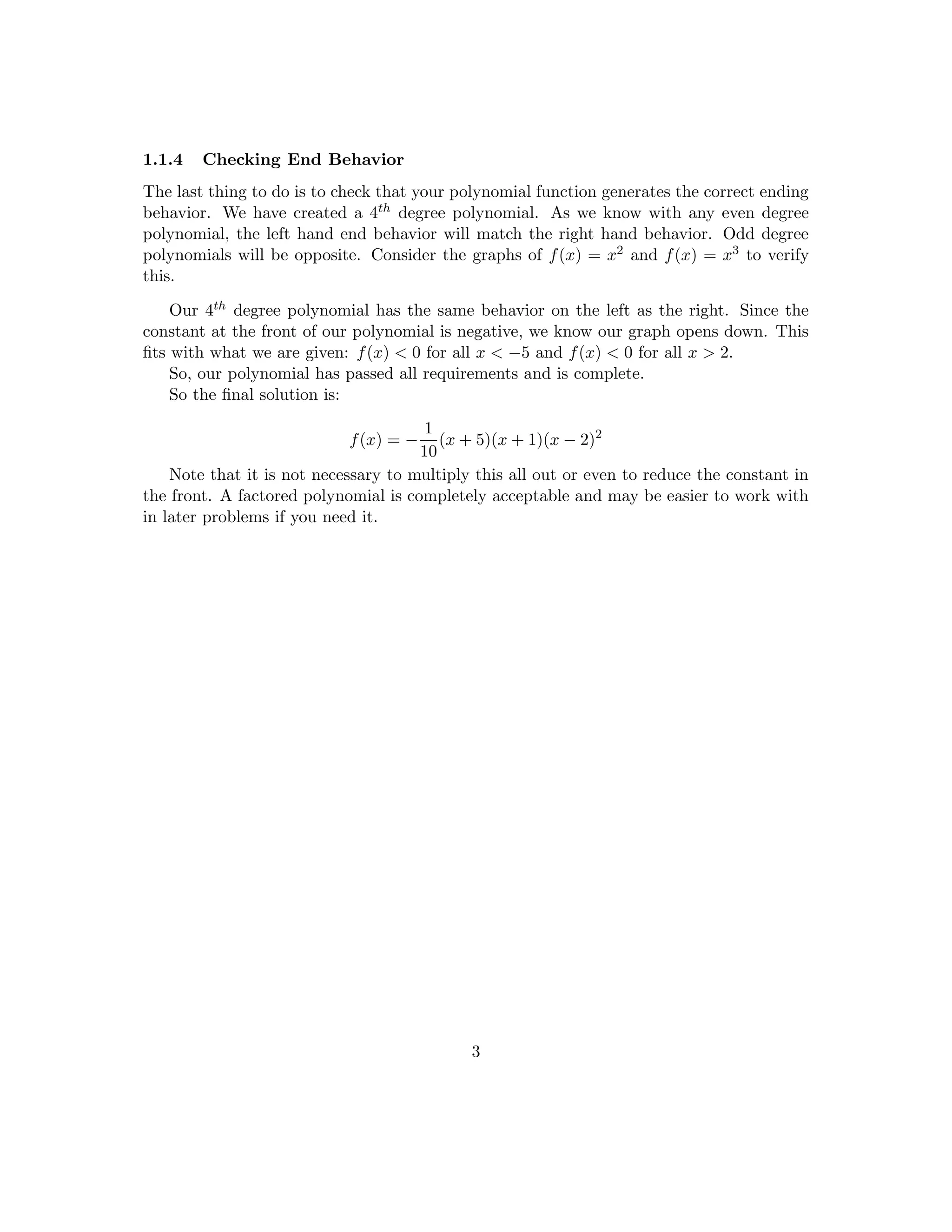 So for this problem, we have an odd multiplicity at -5 and -1. So we know the graph 
passes through these points. We also know that the function only touches at x = 2 instead 
of passing through it because the multiplicity of 2 is even. 
So we know that our polynomial now looks something like this: 
f(x) = (x + 5)1(x + 1)1(x  2)2 
Think about why this makes sense. Since -5 is the solution to x + 5 = 0 and it has an 
odd multiplicity, we know that the polynomial must have a term that looks like (x + 5)k 
where k is some odd number. This follows for the other terms. 
But what if the multiplicity of -5 is some other odd number than 1? What if it's a 
large odd number like 101? It very well could be for another polynomial that hits these 
same points. Know that there are in 