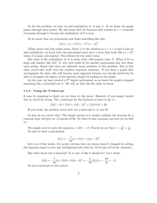 rst thing to realise is that this is essentially the reverse process of sketching a graph. 
Consider the following problem: 
1 Example: 
Find the polynomial function with f(5) = f(1) = f(2) = 0 where 2 has an even 
multiplicity and 5 and -1 have an odd multiplicity. Additionally, f(0) = 2, f(x)  0 
for all x  5 and f(x)  0 for all x  2. 
1.1 solution: 
1.1.1 Step 1: The Zeroes 
First consider what your zeroes are and what that looks like in terms of a polynomial 
function. 
In this case, the zeroes are -5, -1,and 2. 
But what does this mean? Consider the function f(x) = x  5: What would the zero 
be here? What about the function f(x) = (x  3)(x  5) What are the zeroes here? 
This should give you an idea about the pattern involved here. If your zero is x = a 
then your polynomial has a term (x  a). 
So this function has the terms (x  5); (x  1); and (x  2). 
1.1.2 Using the Multiplicity 
First, you have to recall what the multiplicity of a function tells us. If the multiplicity of a 
zero is even, then the graph simply touches down at that point. If the multiplicity is odd, 
then the graph passes through that zero. 
1 
 