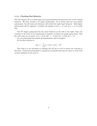 So for this problem, we have an odd multiplicity at -5 and -1. So we know the graph 
passes through these points. We also know that the function only touches at x = 2 instead 
of passing through it because the multiplicity of 2 is even. 
So we know that our polynomial now looks something like this: 
f(x) = (x + 5)1(x + 1)1(x  2)2 
Think about why this makes sense. Since -5 is the solution to x + 5 = 0 and it has an 
odd multiplicity, we know that the polynomial must have a term that looks like (x + 5)k 
where k is some odd number. This follows for the other terms. 
But what if the multiplicity of -5 is some other odd number than 1? What if it's a 
large odd number like 101? It very well could be for another polynomial that hits these 
same points. Know that there are in 