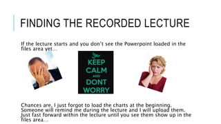 FINDING THE RECORDED LECTURE
If the lecture starts and you don’t see the Powerpoint loaded in the
files area yet…
Chances are, I just forgot to load the charts at the beginning.
Someone will remind me during the lecture and I will upload them.
Just fast forward within the lecture until you see them show up in the
files area…
 