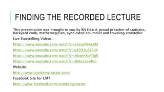 FINDING THE RECORDED LECTURE
This presentation was brought to you by BN Heard, proud preacher of statistics,
backyard cook, mathemagician, syndicated columnist and traveling storyteller.
Live Storytelling Videos
https://www.youtube.com/watch?v=x9vsoP8wLAM
https://www.youtube.com/watch?v=q4993u8ZRdY
https://www.youtube.com/watch?v=zEzomXq43g0
https://www.youtube.com/watch?v=SbXeza5v4b0
Website:
http://www.cranksmytractor.com/
Facebook Site for CMT
http://www.facebook.com/cranksmytractor
 