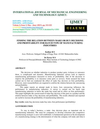 International Journal of Mechanical Engineering and Technology (IJMET), ISSN 0976 –
6340(Print), ISSN 0976 – 6359(Online) Volume 4, Issue 3, May - June (2013) © IAEME
212
FINDING THE RELATION BETWEEN MAKE OR BUY DECISIONS
AND PROFITABILITY FOR BATCH TYPE OF MANUFACTURING
INDUSTRIES
Katikar R S
Asso. Professor, Sinhgad College of Engg, Pune -411041 Maharashtra India
Dr Pawar M S
Professor & Principal,Brhmdevdada .Mane Institute of Technology,Solapur-413002
Maharashtra India,
ABSTRACT
The decision on whether industries to produce product parts, in-house or outsource
them, is complicated and dynamic. Manufacturing industries always look to improve
manufacturing performance measured in terms of profitability. One of the decisions to
improve the profitability is to outsource some parts or services. Some research has been
carried out to find out conducted the effect of make buy decision on firm profitability.
However, more research/efforts are required to confirm the relation between the outsourcing
and profitability.
This paper reports an attempt made to know, how outsourcing influences the
performance in manufacturing industries. A survey is carried out for batch type
manufacturing industries to know the make buy trend and its effect on firm performance.
This paper highlights the current trend of make-buy decision of the parts in a product and the
relation between make or buy decisions and profitability. The results obtained and reported
are useful to increase the profitability of manufacturing industries.
Key words- make-buy decisions make buy ratio, firm performance (profitability)
1.0 INTRODUCTION
To stay in today’s business, a make –buy decision plays an important role in
manufacturing industries. The need for companies to develop consistent and competitive
manufacturing strategies is now well established. A fundamental question in the development
of a manufacturing strategy is the determination of what the company will make and what it
INTERNATIONAL JOURNAL OF MECHANICAL ENGINEERING
AND TECHNOLOGY (IJMET)
ISSN 0976 – 6340 (Print)
ISSN 0976 – 6359 (Online)
Volume 4, Issue 3, May - June (2013), pp. 212-222
© IAEME: www.iaeme.com/ijmet.asp
Journal Impact Factor (2013): 5.7731 (Calculated by GISI)
www.jifactor.com
IJMET
© I A E M E
 