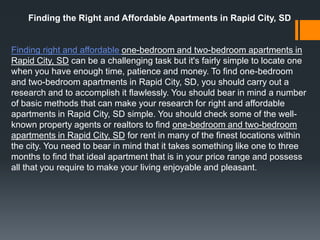 Finding the Right and Affordable Apartments in Rapid City, SD


Finding right and affordable one-bedroom and two-bedroom apartments in
Rapid City, SD can be a challenging task but it's fairly simple to locate one
when you have enough time, patience and money. To find one-bedroom
and two-bedroom apartments in Rapid City, SD, you should carry out a
research and to accomplish it flawlessly. You should bear in mind a number
of basic methods that can make your research for right and affordable
apartments in Rapid City, SD simple. You should check some of the well-
known property agents or realtors to find one-bedroom and two-bedroom
apartments in Rapid City, SD for rent in many of the finest locations within
the city. You need to bear in mind that it takes something like one to three
months to find that ideal apartment that is in your price range and possess
all that you require to make your living enjoyable and pleasant.
 