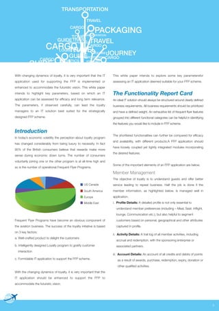 TRANSPORTATION
TRAVEL
CARGO

PACKAGING

TRANSPORTATION
TOUR
TRAVEL
GUIDE
TRAVEL
TRANSPORTATION

CARGO CARGO
LOGISTICS
TRAVEL

JOURNEY
GUIDE
TRANSPORTATION CARGO
JOURNEY

CARGO

GUIDE

LOGISTICS

TRAVEL

With changing dynamics of loyalty, it is very important that the IT

This white paper intends to explore some key parametersfor

application used for supporting the FFP is implemented or

assessing an IT application deemed suitable for your FFP scheme.

enhanced to accommodate the futuristic vision. This white paper
intends to highlight key parameters, based on which an IT

The Functionality Report Card

application can be assessed for efficacy and long term relevance.

An ideal IT solution should always be structured around clearly defined

The parameters, if observed carefully, can lead the loyalty

business requirements. All business requirements should be prioritized

managers to an IT solution best suited for the strategically

and have a defined weight. An exhaustive list of frequent flyer features

designed FFP scheme.

grouped into different functional categories can be helpful in identifying
the features you would like to include in FFP scheme.

Introduction
In today’s economic volatility the perception about loyalty program
has changed considerably from being luxury to necessity. In fact
95% of the British consumers believe that rewards make more
sense during economic down turns. The number of consumers
voluntarily joining one or the other program is at all-time high and
so is the number of operational Frequent Flyer Programs.

The shortlisted functionalities can further be compared for efficacy
and availability, with different products.A FFP application should
have loosely coupled yet tightly integrated modules incorporating
the desired features.

Some of the important elements of an FFP application are below.

Member Management
The objective of loyalty is to understand guests and offer better
US Canada

service leading to repeat business. Half the job is done if the

South America

member information, as highlighted below, is managed well in

Europe

application.

Middle East

i. Profile Details: A detailed profile is not only essential to
understand member preferences (including – Meal, Seat, Inflight,
lounge, Communication etc.), but also helpful to segment

Frequent Flyer Programs have become an obvious component of

customers based on personal, geographical and other attributes

the aviation business. The success of the loyalty initiative is based

captured in profile.

on 3 key factors:
a. Well-crafted product to delight the customers
b. Intelligently designed Loyalty program to gratify customer
interaction
c. Formidable IT application to support the FFP scheme.

ii. Activity Details: A trail log of all member activities, including
accrual and redemption, with the sponsoring enterprise or
associated partners.
iii. Account Details: An account of all credits and debits of points
as a result of awards, purchase, redemption, expiry, donation or
other qualified activities.

With the changing dynamics of loyalty, it is very important that the
IT application should be enhanced to support the FFP to
accommodate the futuristic vision.

3

 