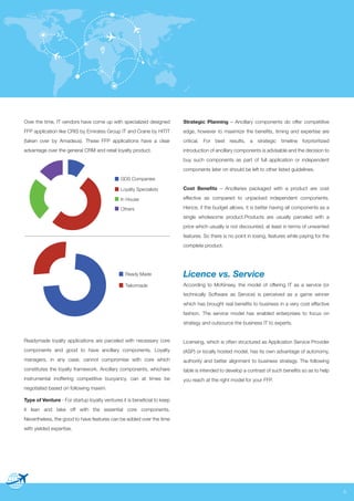 Over the time, IT vendors have come up with specialized designed

Strategic Planning – Ancillary components do offer competitive

FFP application like CRIS by Emirates Group IT and Crane by HITIT

edge, however to maximize the benefits, timing and expertise are

(taken over by Amadeus). These FFP applications have a clear

critical. For best results, a strategic timeline forprioritized

advantage over the general CRM and retail loyalty product.

introduction of ancillary components is advisable and the decision to
buy such components as part of full application or independent
components later on should be left to other listed guidelines.

GDS Companies
Loyalty Specialists

Cost Benefits – Ancillaries packaged with a product are cost

In House

effective as compared to unpacked independent components.

Others

Hence, if the budget allows, it is better having all components as a
single wholesome product.Products are usually parceled with a
price which usually is not discounted, at least in terms of unwanted
features. So there is no point in losing, features while paying for the
complete product.

Ready Made

Licence vs. Service

Tailormade

According to McKinsey, the model of offering IT as a service (or
technically Software as Service) is perceived as a game winner
which has brought real benefits to business in a very cost effective
fashion. The service model has enabled enterprises to focus on
strategy and outsource the business IT to experts.

Readymade loyalty applications are parceled with necessary core

Licensing, which is often structured as Application Service Provider

components and good to have ancillary components. Loyalty

(ASP) or locally hosted model, has its own advantage of autonomy,

managers, in any case, cannot compromise with core which

authority and better alignment to business strategy. The following

constitutes the loyalty framework. Ancillary components, whichare

table is intended to develop a contrast of such benefits so as to help

instrumental inoffering competitive buoyancy, can at times be

you reach at the right model for your FFP.

negotiated based on following maxim.
Type of Venture - For startup loyalty ventures it is beneficial to keep
it lean and take off with the essential core components.
Nevertheless, the good to have features can be added over the time
with yielded expertise.

5

 