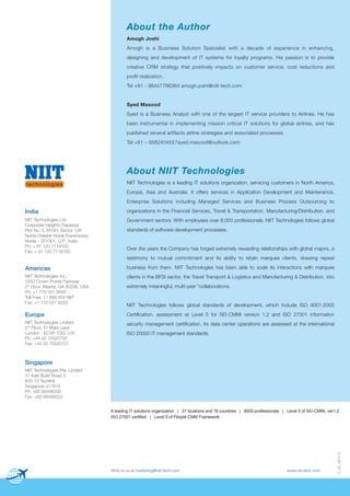 About the Author
Amogh Joshi
Amogh is a Business Solution Specialist with a decade of experience in enhancing,
designing and development of IT systems for loyalty programs. His passion is to provide
creative CRM strategy that positively impacts on customer service, cost reductions and
profit realization.
Tel +91 - 98447786364 amogh.joshi@niit-tech.com

Syed Masood
Syed is a Business Analyst with one of the largest IT service providers to Airlines. He has
been instrumental in implementing mission critical IT solutions for global airlines, and has
published several artifacts airline strategies and associated processes.
Tel +91 – 9582404557syed.masood@outlook.com

About NIIT Technologies
NIIT Technologies is a leading IT solutions organization, servicing customers in North America,
Europe, Asia and Australia. It offers services in Application Development and Maintenance,
Enterprise Solutions including Managed Services and Business Process Outsourcing to

India

organizations in the Financial Services, Travel & Transportation, Manufacturing/Distribution, and

NIIT Technologies Ltd.
Corporate Heights (Tapasya)
Plot No. 5, EFGH, Sector 126
Noida-Greater Noida Expressway
Noida – 201301, U.P., India
Ph: + 91 120 7119100
Fax: + 91 120 7119150

Government sectors. With employees over 8,000 professionals, NIIT Technologies follows global
standards of software development processes.

Over the years the Company has forged extremely rewarding relationships with global majors, a
testimony to mutual commitment and its ability to retain marquee clients, drawing repeat

Americas

business from them. NIIT Technologies has been able to scale its interactions with marquee

NIIT Technologies Inc.,
1050 Crown Pointe Parkway
5th Floor, Atlanta, GA 30338, USA
Ph: +1 770 551 9494
Toll Free: +1 888 454 NIIT
Fax: +1 770 551 9229

clients in the BFSI sector, the Travel Transport & Logistics and Manufacturing & Distribution, into

Europe

Certification, assessment at Level 5 for SEI-CMMi version 1.2 and ISO 27001 information

NIIT Technologies Limited
2nd Floor, 47 Mark Lane
London - EC3R 7QQ, U.K.
Ph: +44 20 70020700
Fax: +44 20 70020701

security management certification. Its data center operations are assessed at the international

extremely meaningful, multi-year "collaborations.

NIIT Technologies follows global standards of development, which include ISO 9001:2000

ISO 20000 IT management standards.

Singapore
NIIT Technologies Pte. Limited
31 Kaki Bukit Road 3
#05-13 Techlink
Singapore 417818
Ph: +65 68488300
Fax: +65 68488322

Write to us at marketing@niit-tech.com

www.niit-tech.com

D_48_091213

A leading IT solutions organization | 21 locations and 16 countries | 8000 professionals | Level 5 of SEI-CMMi, ver1.2
ISO 27001 certified | Level 5 of People CMM Framework

 
