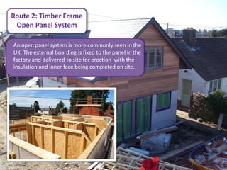 Route 2: Timber Frame
 Open Panel System

An open panel system is more commonly seen in the
UK. The external boarding is fixed to the panel in the
factory and delivered to site for erection with the
insulation and inner face being completed on site.
 