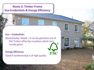Route 2: Timber Frame
Eco-Credentials & Energy Efficiency




Eco – Credentials:
(Realistically) Mixed – It can be good but use of
   FSC Timber offset by insulation which isn’t
   usually green

Energy Efficiency
Good if workmanship is of high quality.
 