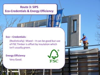 Route 3: SIPS
Eco-Credentials & Energy Efficiency




Eco – Credentials:
   (Realistically) Mixed – It can be good but use
   of FSC Timber is offset by insulation which
   isn’t usually green.

Energy Efficiency
   Very Good.
 