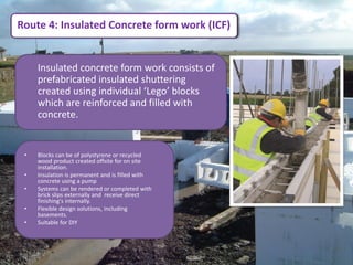 Route 4: Insulated Concrete form work (ICF)


     Insulated concrete form work consists of
     prefabricated insulated shuttering
     created using individual ‘Lego’ blocks
     which are reinforced and filled with
     concrete.


 •   Blocks can be of polystyrene or recycled
     wood product created offsite for on site
     installation.
 •   Insulation is permanent and is filled with
     concrete using a pump
 •   Systems can be rendered or completed with
     brick slips externally and receive direct
     finishing's internally.
 •   Flexible design solutions, including
     basements.
 •   Suitable for DIY
 