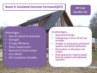 Route 4: Insulated Concrete Formwork(ICF)             DIY Cost
                                                    Say £85 /m2




Advantages...                    Disadvantages...
                                 • Specialised Design
• Ease & speed of assembly.
                                 • Unforgiving in terms of set out
• Strength                          mistakes
• Energy Efficiency              • Airtight so need good ventilation
• Noise Suppression                 systems and dehumidification
                                 • Renovation or alteration not
• Basement Construction             simple
• Less Waste                     • Pouring process requires good
• DIY installation feasible.        bracing support and adequate
                                    vibration.
 