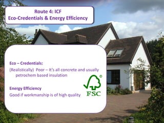 Route 4: ICF
Eco-Credentials & Energy Efficiency




Eco – Credentials:
(Realistically) Poor – It’s all concrete and usually
   petrochem based insulation

Energy Efficiency
Good if workmanship is of high quality.
 