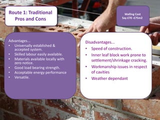 Route 1: Traditional                                      Walling Cost
  Pros and Cons                                         Say £70 -£75m2




Advantages...                        Disadvantages...
• Universally established &
   accepted system.                  • Speed of construction.
• Skilled labour easily available.   • Inner leaf block work prone to
• Materials available locally with      settlement/shrinkage cracking.
   zero notice.
• Good load bearing strength.        • Workmanship issues in respect
• Acceptable energy performance         of cavities
• Versatile.                         • Weather dependant
 