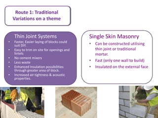 Route 1: Traditional
    Variations on a theme


    Thin Joint Systems                      Single Skin Masonry
•   Faster, Easier laying of blocks could
    suit DIY.                               • Can be constructed utilising
•   Easy to trim on site for openings and     thin joint or traditional
    lintels                                   mortar.
•   No cement mixers
•   Less waste                              • Fast (only one wall to build)
•   Enhanced Insulation possibilities       • Insulated on the external face
    through greater area of block.
•   Increased air tightness & acoustic
    properties.
 