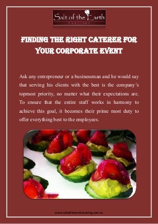 www.saltoftheearthcatering.com.au
Finding the Right Caterer for
Your Corporate Event
Ask any entrepreneur or a businessman and he would say
that serving his clients with the best is the company’s
topmost priority, no matter what their expectations are.
To ensure that the entire staff works in harmony to
achieve this goal, it becomes their prime most duty to
offer everything best to the employees.
 