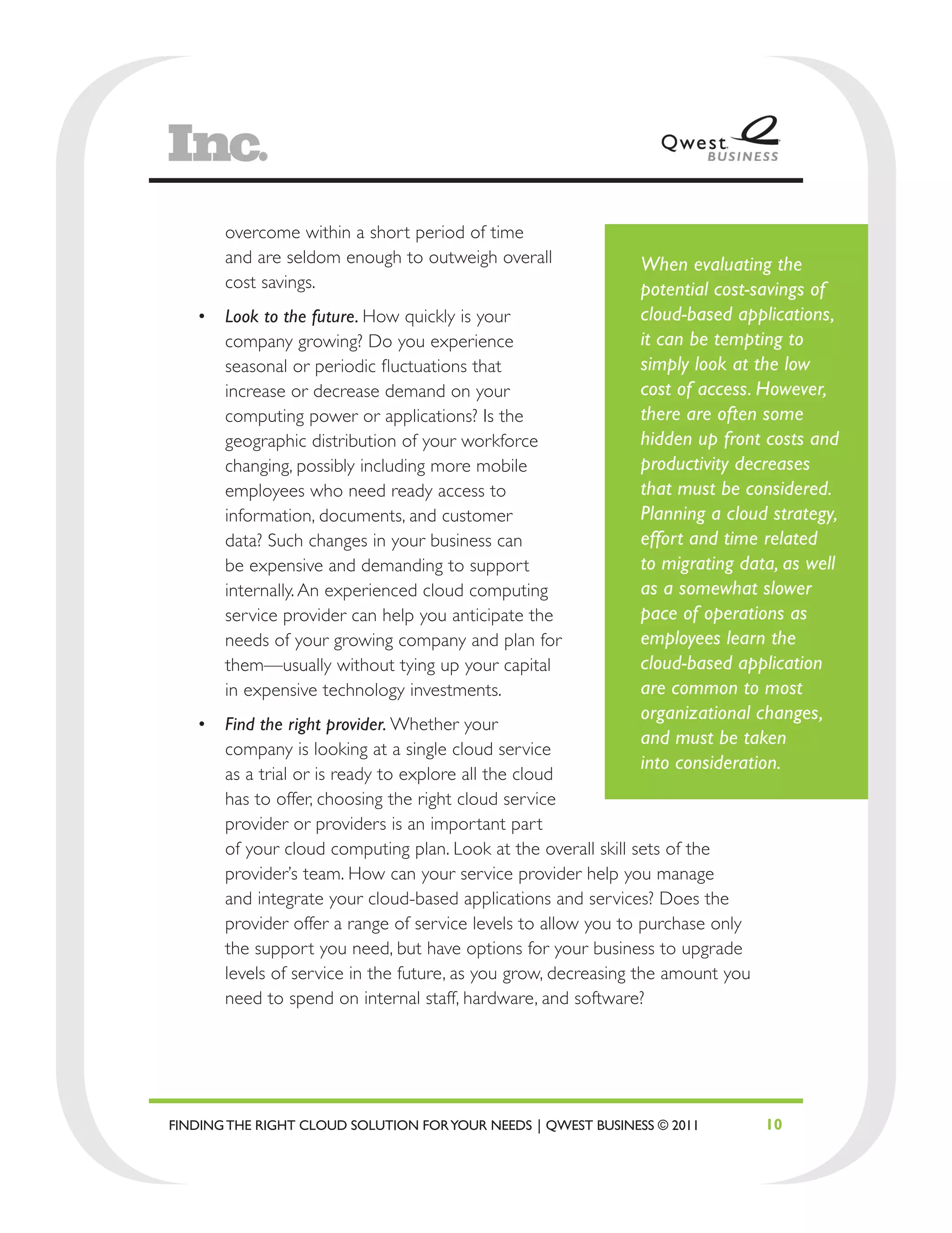 overcome within a short period of time
       and are seldom enough to outweigh overall               When evaluating the
       cost savings.                                           potential cost-savings of
   •	 Look to the future. How quickly is your                  cloud-based applications,
      company growing? Do you experience                       it can be tempting to
      seasonal or periodic fluctuations that                   simply look at the low
      increase or decrease demand on your                      cost of access. However,
      computing power or applications? Is the                  there are often some
      geographic distribution of your workforce                hidden up front costs and
      changing, possibly including more mobile                 productivity decreases
      employees who need ready access to                       that must be considered.
      information, documents, and customer                     Planning a cloud strategy,
      data? Such changes in your business can                  effort and time related
      be expensive and demanding to support                    to migrating data, as well
      internally. An experienced cloud computing               as a somewhat slower
      service provider can help you anticipate the             pace of operations as
      needs of your growing company and plan for               employees learn the
      them—usually without tying up your capital               cloud-based application
      in expensive technology investments.                     are common to most
                                                               organizational changes,
   •	 Find the right provider. Whether your
                                                               and must be taken
      company is looking at a single cloud service
                                                               into consideration.
      as a trial or is ready to explore all the cloud
      has to offer, choosing the right cloud service
      provider or providers is an important part
      of your cloud computing plan. Look at the overall skill sets of the
      provider’s team. How can your service provider help you manage
      and integrate your cloud-based applications and services? Does the
      provider offer a range of service levels to allow you to purchase only
      the support you need, but have options for your business to upgrade
      levels of service in the future, as you grow, decreasing the amount you
      need to spend on internal staff, hardware, and software?




FINDING THE RIGHT CLOUD SOLUTION FOR YOUR NEEDS | QWEST BUSINESS © 2011         10
 