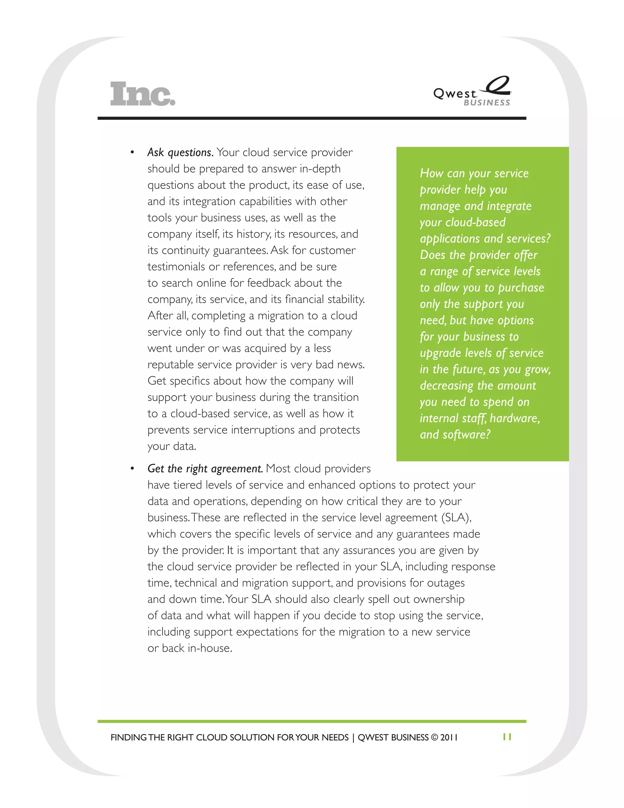 •	 Ask questions. Your cloud service provider
      should be prepared to answer in-depth                    How can your service
      questions about the product, its ease of use,            provider help you
      and its integration capabilities with other              manage and integrate
      tools your business uses, as well as the                 your cloud-based
      company itself, its history, its resources, and          applications and services?
      its continuity guarantees. Ask for customer              Does the provider offer
      testimonials or references, and be sure                  a range of service levels
      to search online for feedback about the                  to allow you to purchase
      company, its service, and its financial stability.       only the support you
      After all, completing a migration to a cloud             need, but have options
      service only to find out that the company                for your business to
      went under or was acquired by a less                     upgrade levels of service
      reputable service provider is very bad news.             in the future, as you grow,
      Get specifics about how the company will                 decreasing the amount
      support your business during the transition              you need to spend on
      to a cloud-based service, as well as how it              internal staff, hardware,
      prevents service interruptions and protects              and software?
      your data.
   •	 Get the right agreement. Most cloud providers
      have tiered levels of service and enhanced options to protect your
      data and operations, depending on how critical they are to your
      business. These are reflected in the service level agreement (SLA),
      which covers the specific levels of service and any guarantees made
      by the provider. It is important that any assurances you are given by
      the cloud service provider be reflected in your SLA, including response
      time, technical and migration support, and provisions for outages
      and down time. Your SLA should also clearly spell out ownership
      of data and what will happen if you decide to stop using the service,
      including support expectations for the migration to a new service
      or back in-house.




FINDING THE RIGHT CLOUD SOLUTION FOR YOUR NEEDS | QWEST BUSINESS © 2011         11
 
