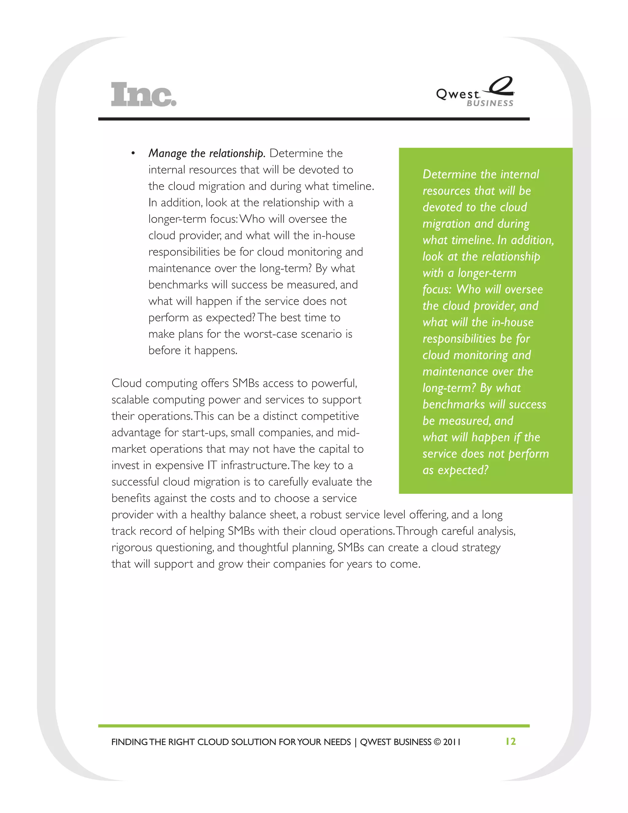 •	 Manage the relationship. Determine the
      internal resources that will be devoted to               Determine the internal
      the cloud migration and during what timeline.            resources that will be
      In addition, look at the relationship with a             devoted to the cloud
      longer-term focus: Who will oversee the                  migration and during
      cloud provider, and what will the in-house               what timeline. In addition,
      responsibilities be for cloud monitoring and             look at the relationship
      maintenance over the long-term? By what                  with a longer-term
      benchmarks will success be measured, and                 focus: Who will oversee
      what will happen if the service does not                 the cloud provider, and
      perform as expected? The best time to                    what will the in-house
      make plans for the worst-case scenario is                responsibilities be for
      before it happens.                                       cloud monitoring and
                                                               maintenance over the
Cloud computing offers SMBs access to powerful,                long-term? By what
scalable computing power and services to support               benchmarks will success
their operations. This can be a distinct competitive           be measured, and
advantage for start-ups, small companies, and mid-             what will happen if the
market operations that may not have the capital to             service does not perform
invest in expensive IT infrastructure. The key to a            as expected?
successful cloud migration is to carefully evaluate the
benefits against the costs and to choose a service
provider with a healthy balance sheet, a robust service level offering, and a long
track record of helping SMBs with their cloud operations. Through careful analysis,
rigorous questioning, and thoughtful planning, SMBs can create a cloud strategy
that will support and grow their companies for years to come.




FINDING THE RIGHT CLOUD SOLUTION FOR YOUR NEEDS | QWEST BUSINESS © 2011         12
 