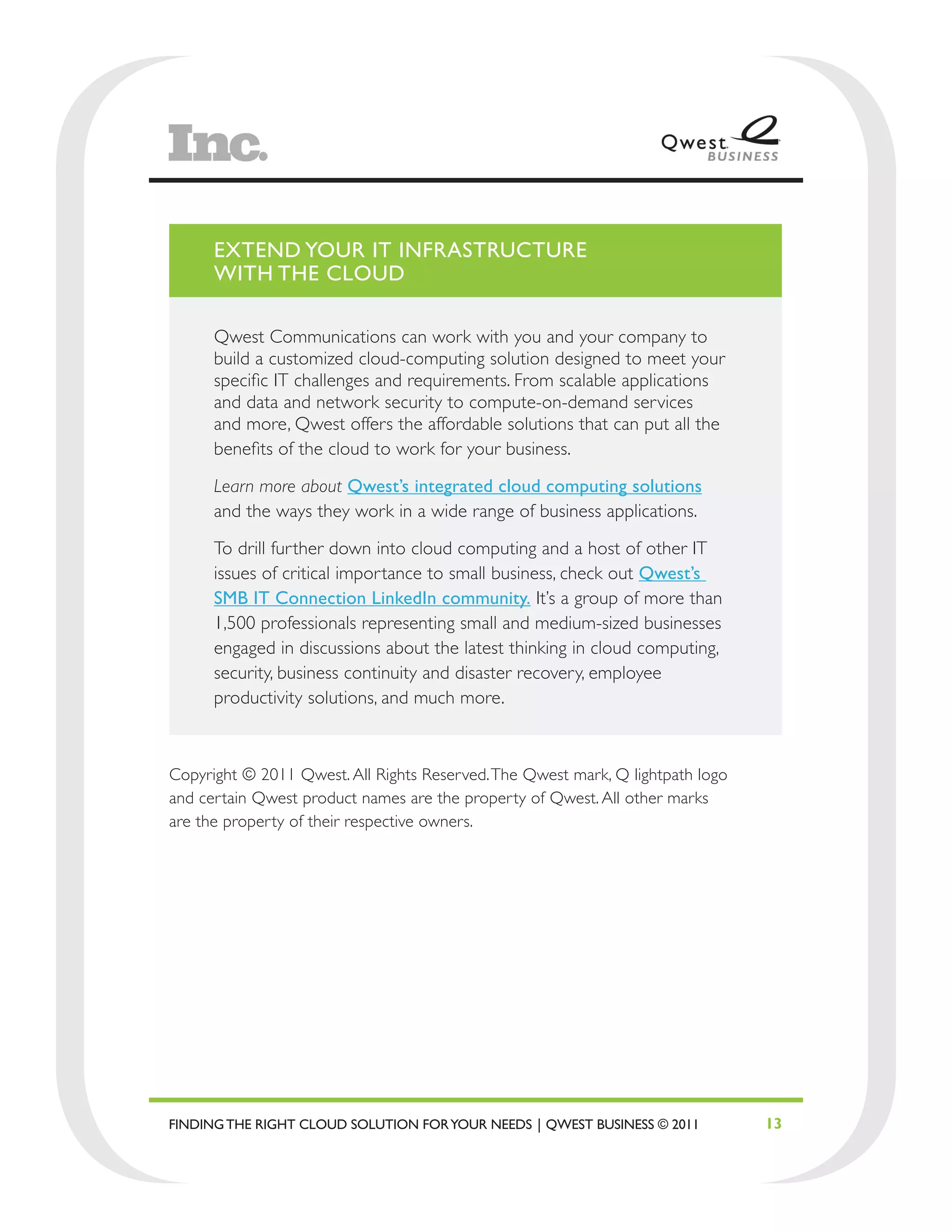 EXTEND YOUR IT INFRASTRUCTURE
      WITH THE CLOUD

      Qwest Communications can work with you and your company to
      build a customized cloud-computing solution designed to meet your
      specific IT challenges and requirements. From scalable applications
      and data and network security to compute-on-demand services
      and more, Qwest offers the affordable solutions that can put all the
      benefits of the cloud to work for your business.

      Learn more about Qwest’s integrated cloud computing solutions
      and the ways they work in a wide range of business applications.

      To drill further down into cloud computing and a host of other IT
      issues of critical importance to small business, check out Qwest’s
      SMB IT Connection LinkedIn community. It’s a group of more than
      1,500 professionals representing small and medium-sized businesses
      engaged in discussions about the latest thinking in cloud computing,
      security, business continuity and disaster recovery, employee
      productivity solutions, and much more.



Copyright © 2011 Qwest. All Rights Reserved. The Qwest mark, Q lightpath logo
and certain Qwest product names are the property of Qwest. All other marks
are the property of their respective owners.




FINDING THE RIGHT CLOUD SOLUTION FOR YOUR NEEDS | QWEST BUSINESS © 2011         13
 