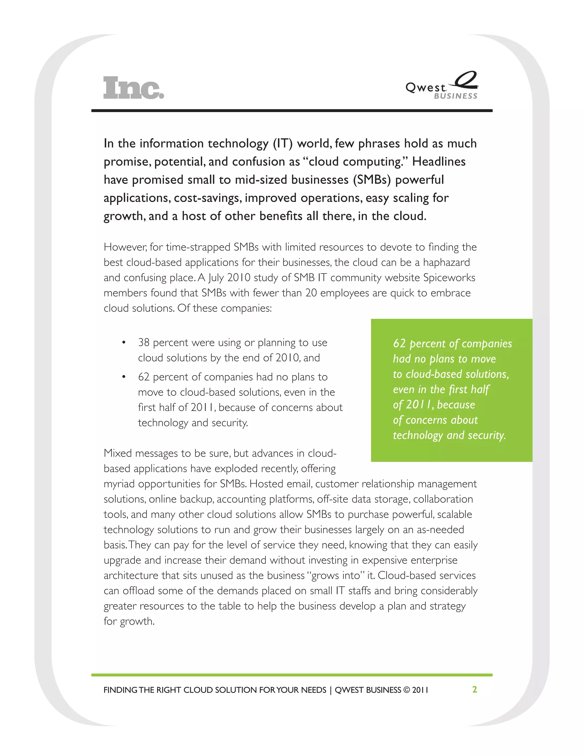 In the information technology (IT) world, few phrases hold as much
promise, potential, and confusion as “cloud computing.” Headlines
have promised small to mid-sized businesses (SMBs) powerful
applications, cost-savings, improved operations, easy scaling for
growth, and a host of other benefits all there, in the cloud.

However, for time-strapped SMBs with limited resources to devote to finding the
best cloud-based applications for their businesses, the cloud can be a haphazard
and confusing place. A July 2010 study of SMB IT community website Spiceworks
members found that SMBs with fewer than 20 employees are quick to embrace
cloud solutions. Of these companies:


   •	 38 percent were using or planning to use                  62 percent of companies
      cloud solutions by the end of 2010, and                   had no plans to move
   •	 62 percent of companies had no plans to                   to cloud-based solutions,
      move to cloud-based solutions, even in the                even in the first half
      first half of 2011, because of concerns about             of 2011, because
      technology and security.                                  of concerns about
                                                                technology and security.
Mixed messages to be sure, but advances in cloud-
based applications have exploded recently, offering
myriad opportunities for SMBs. Hosted email, customer relationship management
solutions, online backup, accounting platforms, off-site data storage, collaboration
tools, and many other cloud solutions allow SMBs to purchase powerful, scalable
technology solutions to run and grow their businesses largely on an as-needed
basis. They can pay for the level of service they need, knowing that they can easily
upgrade and increase their demand without investing in expensive enterprise
architecture that sits unused as the business “grows into” it. Cloud-based services
can offload some of the demands placed on small IT staffs and bring considerably
greater resources to the table to help the business develop a plan and strategy
for growth.




FINDING THE RIGHT CLOUD SOLUTION FOR YOUR NEEDS | QWEST BUSINESS © 2011           2
 
