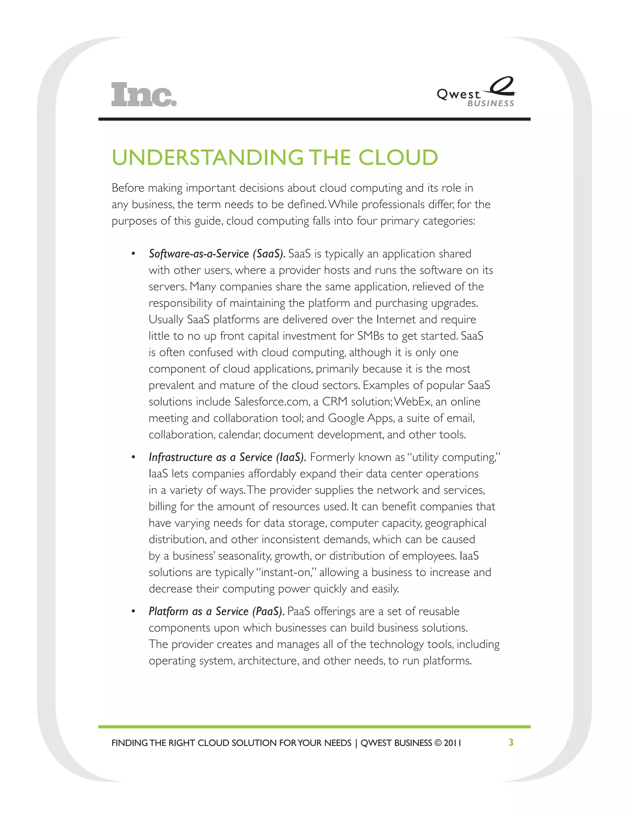 UNDERSTANDING THE CLOUD
Before making important decisions about cloud computing and its role in
any business, the term needs to be defined. While professionals differ, for the
purposes of this guide, cloud computing falls into four primary categories:

   •	 Software-as-a-Service (SaaS). SaaS is typically an application shared
      with other users, where a provider hosts and runs the software on its
      servers. Many companies share the same application, relieved of the
      responsibility of maintaining the platform and purchasing upgrades.
      Usually SaaS platforms are delivered over the Internet and require
      little to no up front capital investment for SMBs to get started. SaaS
      is often confused with cloud computing, although it is only one
      component of cloud applications, primarily because it is the most
      prevalent and mature of the cloud sectors. Examples of popular SaaS
      solutions include Salesforce.com, a CRM solution; WebEx, an online
      meeting and collaboration tool; and Google Apps, a suite of email,
      collaboration, calendar, document development, and other tools.
   •	 Infrastructure as a Service (IaaS). Formerly known as “utility computing,”
      IaaS lets companies affordably expand their data center operations
      in a variety of ways. The provider supplies the network and services,
      billing for the amount of resources used. It can benefit companies that
      have varying needs for data storage, computer capacity, geographical
      distribution, and other inconsistent demands, which can be caused
      by a business’ seasonality, growth, or distribution of employees. IaaS
      solutions are typically “instant-on,” allowing a business to increase and
      decrease their computing power quickly and easily.
   •	 Platform as a Service (PaaS). PaaS offerings are a set of reusable
      components upon which businesses can build business solutions.
      The provider creates and manages all of the technology tools, including
      operating system, architecture, and other needs, to run platforms.




FINDING THE RIGHT CLOUD SOLUTION FOR YOUR NEEDS | QWEST BUSINESS © 2011            3
 
