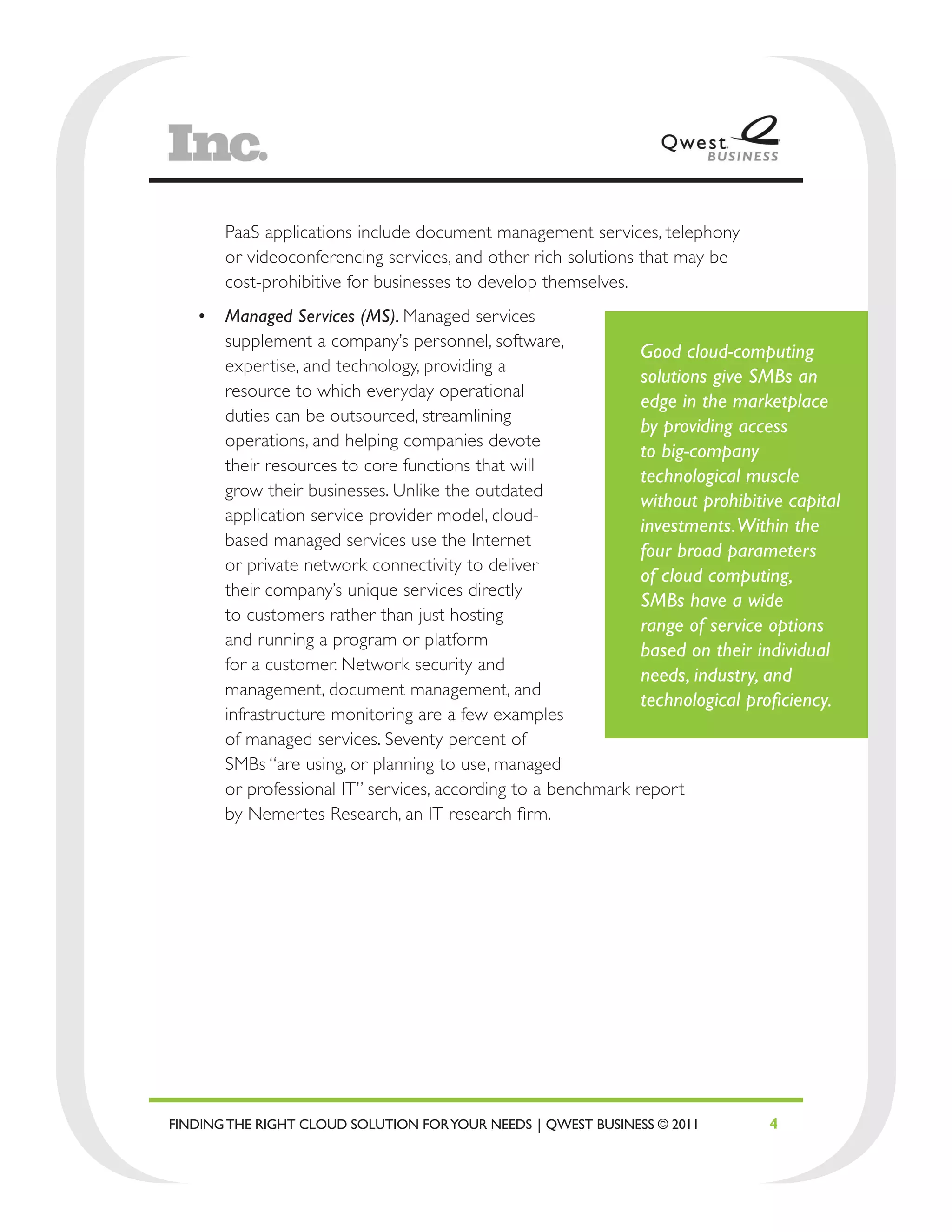 PaaS applications include document management services, telephony
       or videoconferencing services, and other rich solutions that may be
       cost-prohibitive for businesses to develop themselves.
   •	 Managed Services (MS). Managed services
      supplement a company’s personnel, software,
                                                              Good cloud-computing
      expertise, and technology, providing a
                                                              solutions give SMBs an
      resource to which everyday operational
                                                              edge in the marketplace
      duties can be outsourced, streamlining
                                                              by providing access
      operations, and helping companies devote
                                                              to big-company
      their resources to core functions that will
                                                              technological muscle
      grow their businesses. Unlike the outdated
                                                              without prohibitive capital
      application service provider model, cloud-
                                                              investments. Within the
      based managed services use the Internet
                                                              four broad parameters
      or private network connectivity to deliver
                                                              of cloud computing,
      their company’s unique services directly
                                                              SMBs have a wide
      to customers rather than just hosting
                                                              range of service options
      and running a program or platform
                                                              based on their individual
      for a customer. Network security and
                                                              needs, industry, and
      management, document management, and
                                                              technological proficiency.
      infrastructure monitoring are a few examples
      of managed services. Seventy percent of
      SMBs “are using, or planning to use, managed
      or professional IT” services, according to a benchmark report
      by Nemertes Research, an IT research firm.




FINDING THE RIGHT CLOUD SOLUTION FOR YOUR NEEDS | QWEST BUSINESS © 2011        4
 