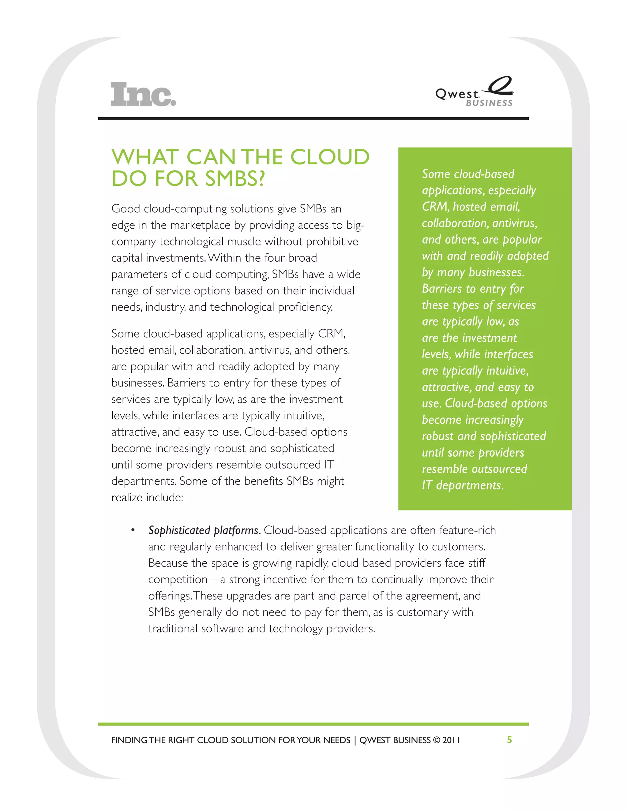 WHAT CAN THE CLOUD
DO FOR SMBS?                                                   Some cloud-based
                                                               applications, especially
Good cloud-computing solutions give SMBs an                    CRM, hosted email,
edge in the marketplace by providing access to big-            collaboration, antivirus,
company technological muscle without prohibitive               and others, are popular
capital investments. Within the four broad                     with and readily adopted
parameters of cloud computing, SMBs have a wide                by many businesses.
range of service options based on their individual             Barriers to entry for
needs, industry, and technological proficiency.                these types of services
                                                               are typically low, as
Some cloud-based applications, especially CRM,                 are the investment
hosted email, collaboration, antivirus, and others,            levels, while interfaces
are popular with and readily adopted by many                   are typically intuitive,
businesses. Barriers to entry for these types of               attractive, and easy to
services are typically low, as are the investment              use. Cloud-based options
levels, while interfaces are typically intuitive,              become increasingly
attractive, and easy to use. Cloud-based options               robust and sophisticated
become increasingly robust and sophisticated                   until some providers
until some providers resemble outsourced IT                    resemble outsourced
departments. Some of the benefits SMBs might                   IT departments.
realize include:

   •	 Sophisticated platforms. Cloud-based applications are often feature-rich
      and regularly enhanced to deliver greater functionality to customers.
      Because the space is growing rapidly, cloud-based providers face stiff
      competition—a strong incentive for them to continually improve their
      offerings. These upgrades are part and parcel of the agreement, and
      SMBs generally do not need to pay for them, as is customary with
      traditional software and technology providers.




FINDING THE RIGHT CLOUD SOLUTION FOR YOUR NEEDS | QWEST BUSINESS © 2011          5
 
