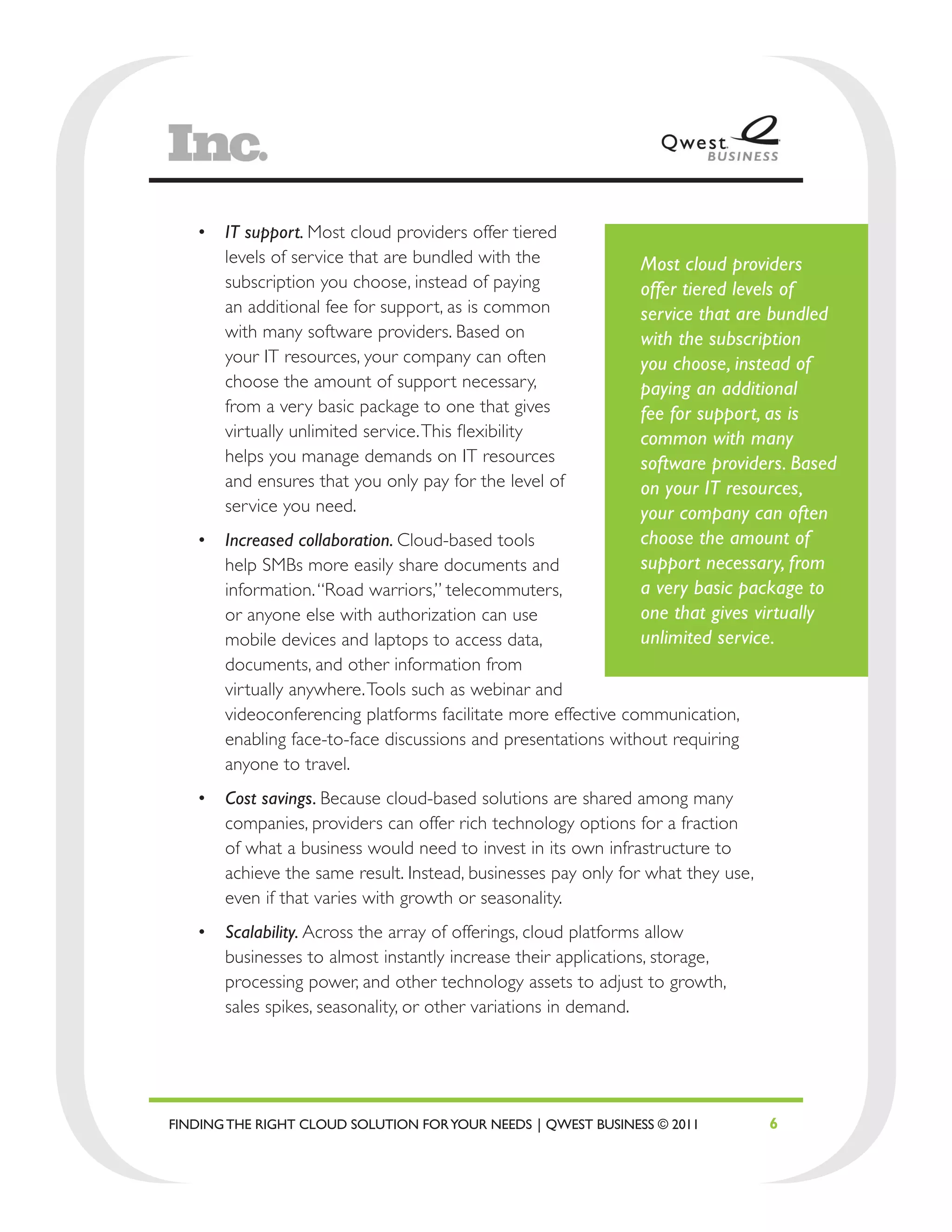 •	 IT support. Most cloud providers offer tiered
      levels of service that are bundled with the              Most cloud providers
      subscription you choose, instead of paying               offer tiered levels of
      an additional fee for support, as is common              service that are bundled
      with many software providers. Based on                   with the subscription
      your IT resources, your company can often                you choose, instead of
      choose the amount of support necessary,                  paying an additional
      from a very basic package to one that gives              fee for support, as is
      virtually unlimited service. This flexibility            common with many
      helps you manage demands on IT resources                 software providers. Based
      and ensures that you only pay for the level of           on your IT resources,
      service you need.                                        your company can often
   •	 Increased collaboration. Cloud-based tools               choose the amount of
      help SMBs more easily share documents and                support necessary, from
      information. “Road warriors,” telecommuters,             a very basic package to
      or anyone else with authorization can use                one that gives virtually
      mobile devices and laptops to access data,               unlimited service.
      documents, and other information from
      virtually anywhere. Tools such as webinar and
      videoconferencing platforms facilitate more effective communication,
      enabling face-to-face discussions and presentations without requiring
      anyone to travel.
   •	 Cost savings. Because cloud-based solutions are shared among many
      companies, providers can offer rich technology options for a fraction
      of what a business would need to invest in its own infrastructure to
      achieve the same result. Instead, businesses pay only for what they use,
      even if that varies with growth or seasonality.
   •	 Scalability. Across the array of offerings, cloud platforms allow
      businesses to almost instantly increase their applications, storage,
      processing power, and other technology assets to adjust to growth,
      sales spikes, seasonality, or other variations in demand.




FINDING THE RIGHT CLOUD SOLUTION FOR YOUR NEEDS | QWEST BUSINESS © 2011          6
 