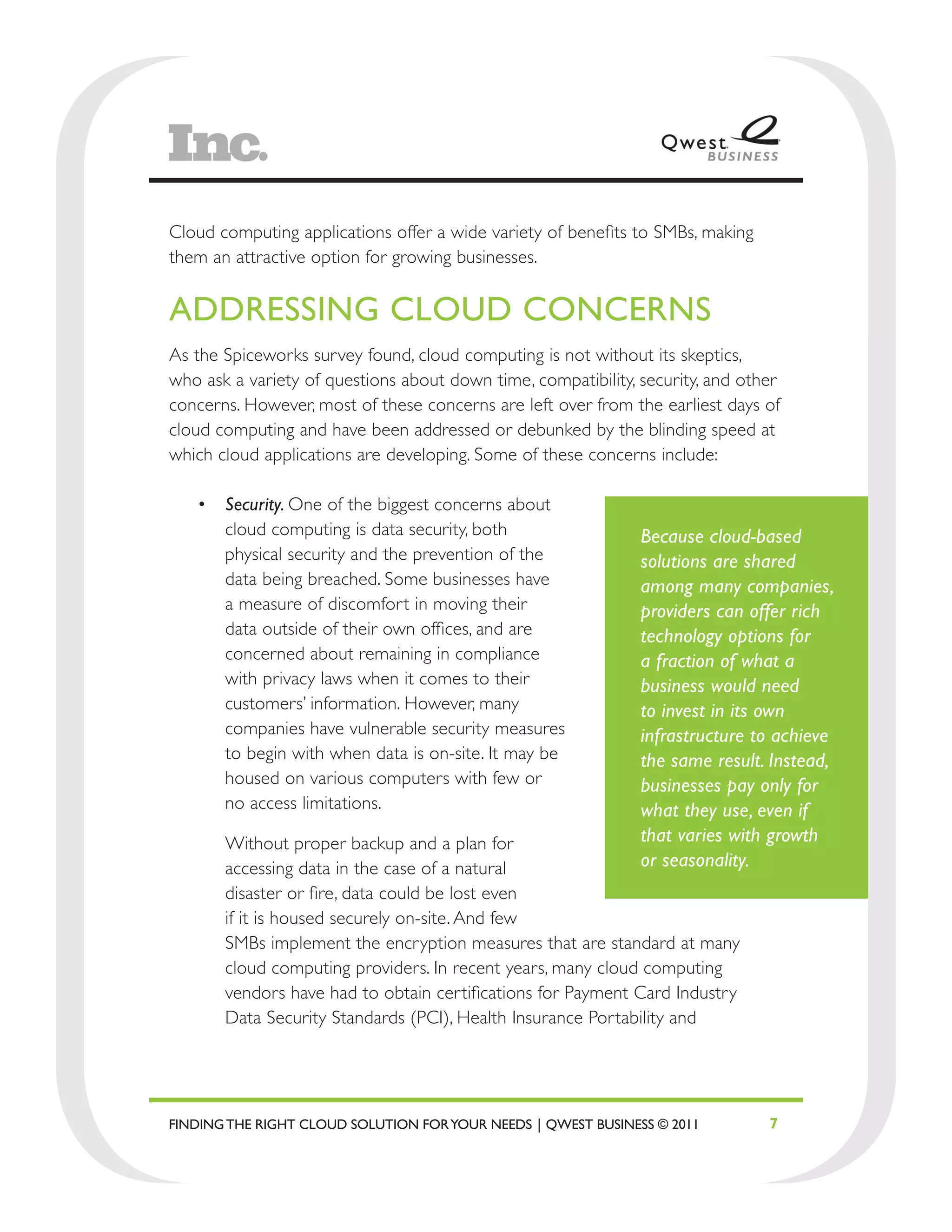 Cloud computing applications offer a wide variety of benefits to SMBs, making
them an attractive option for growing businesses.


ADDRESSING CLOUD CONCERNS
As the Spiceworks survey found, cloud computing is not without its skeptics,
who ask a variety of questions about down time, compatibility, security, and other
concerns. However, most of these concerns are left over from the earliest days of
cloud computing and have been addressed or debunked by the blinding speed at
which cloud applications are developing. Some of these concerns include:

   •	 Security. One of the biggest concerns about
      cloud computing is data security, both                   Because cloud-based
      physical security and the prevention of the              solutions are shared
      data being breached. Some businesses have                among many companies,
      a measure of discomfort in moving their                  providers can offer rich
      data outside of their own offices, and are               technology options for
      concerned about remaining in compliance                  a fraction of what a
      with privacy laws when it comes to their                 business would need
      customers’ information. However, many                    to invest in its own
      companies have vulnerable security measures              infrastructure to achieve
      to begin with when data is on-site. It may be            the same result. Instead,
      housed on various computers with few or                  businesses pay only for
      no access limitations.                                   what they use, even if
       Without proper backup and a plan for                    that varies with growth
       accessing data in the case of a natural                 or seasonality.
       disaster or fire, data could be lost even
       if it is housed securely on-site. And few
       SMBs implement the encryption measures that are standard at many
       cloud computing providers. In recent years, many cloud computing
       vendors have had to obtain certifications for Payment Card Industry
       Data Security Standards (PCI), Health Insurance Portability and




FINDING THE RIGHT CLOUD SOLUTION FOR YOUR NEEDS | QWEST BUSINESS © 2011         7
 