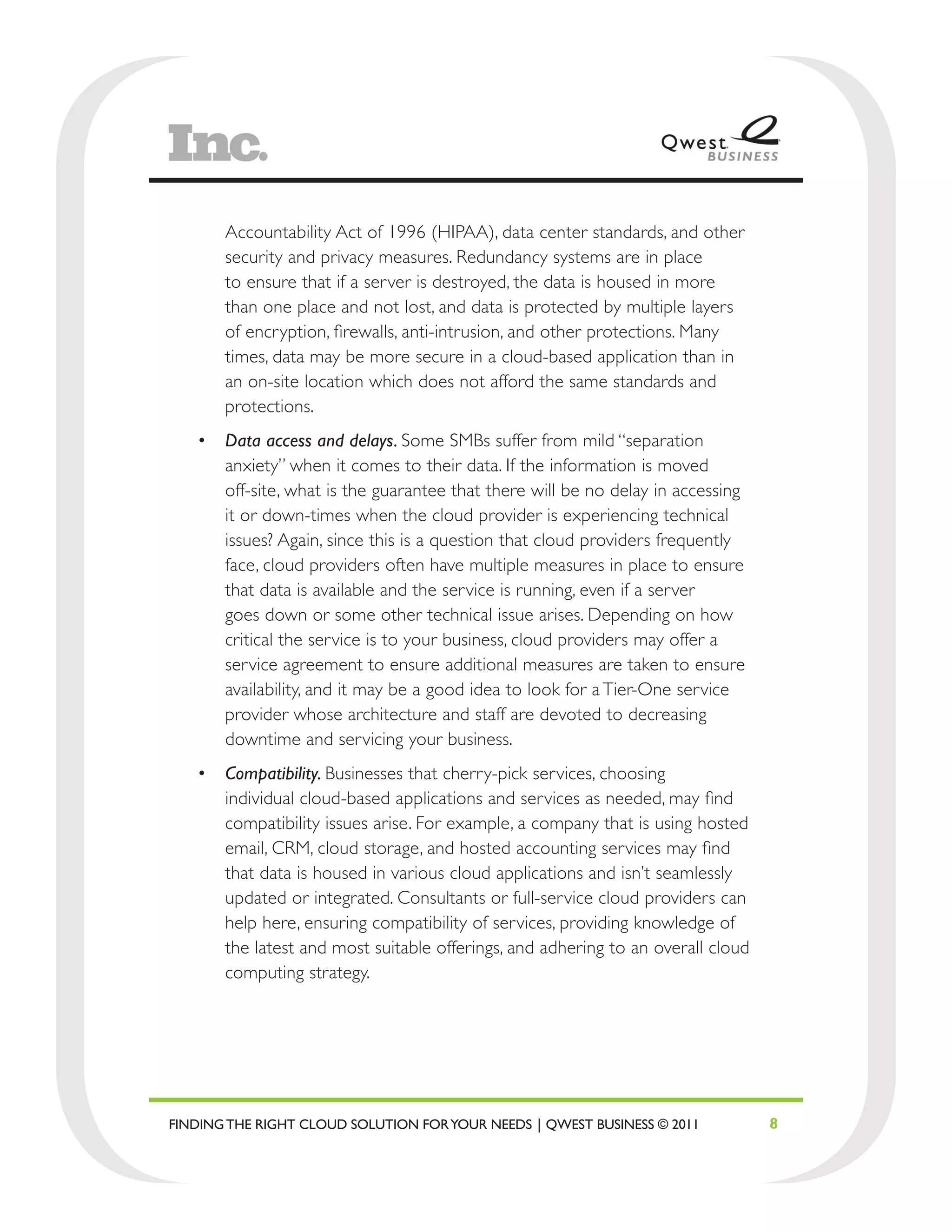 Accountability Act of 1996 (HIPAA), data center standards, and other
       security and privacy measures. Redundancy systems are in place
       to ensure that if a server is destroyed, the data is housed in more
       than one place and not lost, and data is protected by multiple layers
       of encryption, firewalls, anti-intrusion, and other protections. Many
       times, data may be more secure in a cloud-based application than in
       an on-site location which does not afford the same standards and
       protections.
   •	 Data access and delays. Some SMBs suffer from mild “separation
      anxiety” when it comes to their data. If the information is moved
      off-site, what is the guarantee that there will be no delay in accessing
      it or down-times when the cloud provider is experiencing technical
      issues? Again, since this is a question that cloud providers frequently
      face, cloud providers often have multiple measures in place to ensure
      that data is available and the service is running, even if a server
      goes down or some other technical issue arises. Depending on how
      critical the service is to your business, cloud providers may offer a
      service agreement to ensure additional measures are taken to ensure
      availability, and it may be a good idea to look for a Tier-One service
      provider whose architecture and staff are devoted to decreasing
      downtime and servicing your business.
   •	 Compatibility. Businesses that cherry-pick services, choosing
      individual cloud-based applications and services as needed, may find
      compatibility issues arise. For example, a company that is using hosted
      email, CRM, cloud storage, and hosted accounting services may find
      that data is housed in various cloud applications and isn’t seamlessly
      updated or integrated. Consultants or full-service cloud providers can
      help here, ensuring compatibility of services, providing knowledge of
      the latest and most suitable offerings, and adhering to an overall cloud
      computing strategy.




FINDING THE RIGHT CLOUD SOLUTION FOR YOUR NEEDS | QWEST BUSINESS © 2011          8
 