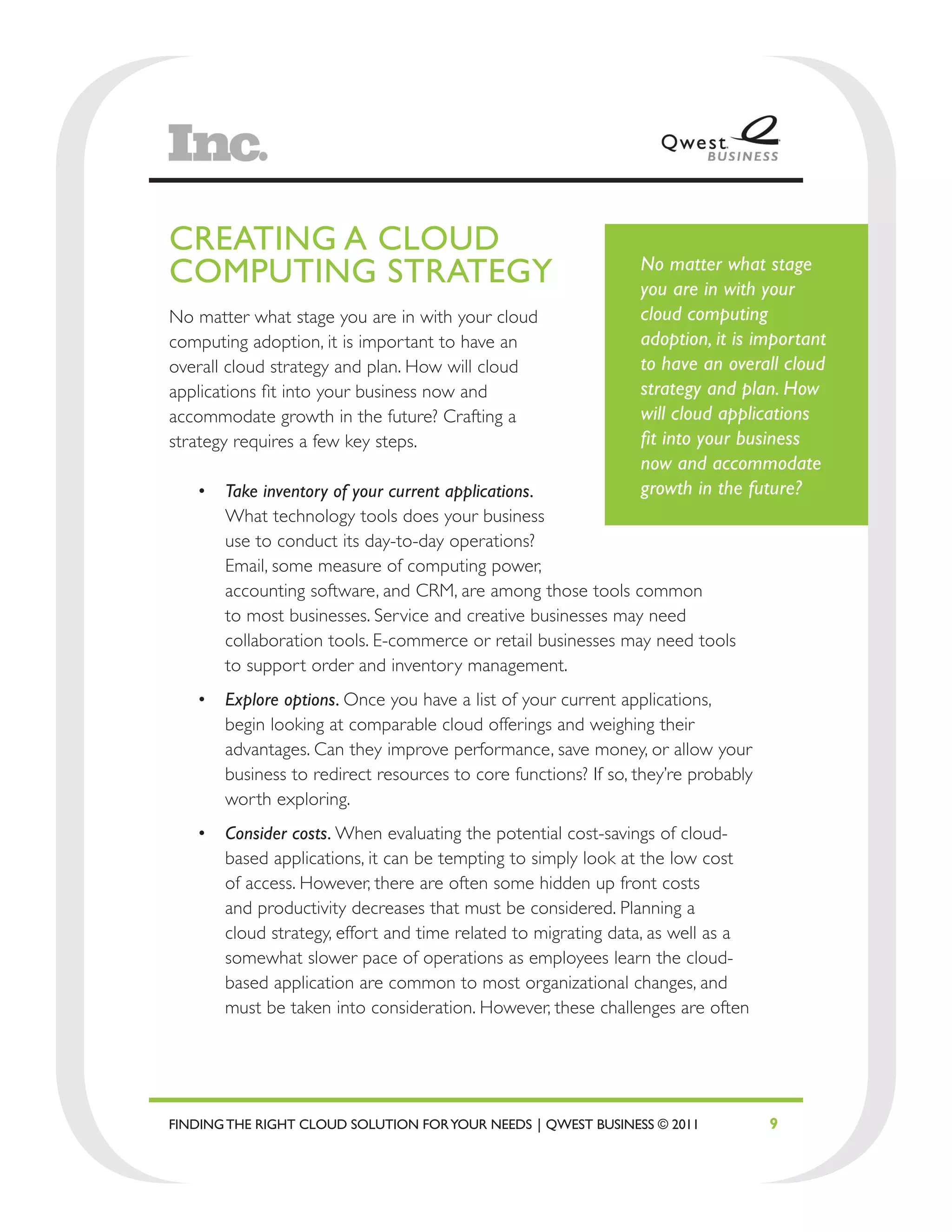 CREATING A CLOUD
COMPUTING STRATEGY                                             No matter what stage
                                                               you are in with your
No matter what stage you are in with your cloud                cloud computing
computing adoption, it is important to have an                 adoption, it is important
overall cloud strategy and plan. How will cloud                to have an overall cloud
applications fit into your business now and                    strategy and plan. How
accommodate growth in the future? Crafting a                   will cloud applications
strategy requires a few key steps.                             fit into your business
                                                               now and accommodate
   •	 Take inventory of your current applications.             growth in the future?
      What technology tools does your business
      use to conduct its day-to-day operations?
      Email, some measure of computing power,
      accounting software, and CRM, are among those tools common
      to most businesses. Service and creative businesses may need
      collaboration tools. E-commerce or retail businesses may need tools
      to support order and inventory management.
   •	 Explore options. Once you have a list of your current applications,
      begin looking at comparable cloud offerings and weighing their
      advantages. Can they improve performance, save money, or allow your
      business to redirect resources to core functions? If so, they’re probably
      worth exploring.
   •	 Consider costs. When evaluating the potential cost-savings of cloud-
      based applications, it can be tempting to simply look at the low cost
      of access. However, there are often some hidden up front costs
      and productivity decreases that must be considered. Planning a
      cloud strategy, effort and time related to migrating data, as well as a
      somewhat slower pace of operations as employees learn the cloud-
      based application are common to most organizational changes, and
      must be taken into consideration. However, these challenges are often




FINDING THE RIGHT CLOUD SOLUTION FOR YOUR NEEDS | QWEST BUSINESS © 2011           9
 