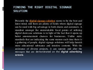 FINDING THE RIGHT DIGITAL SIGNAGE
SOLUTION
Presently the digital signage solution seems to be the best and
latest trend; still there are plenty of fields where digital signage
can be used with big advantage to both clients and customers. A
standout amongst the unmistakable focal points of utilizing
digital showcase solutions is in light of the fact that it opens up
better announcement chances for businesses. Unlike static
standards that are indicating the same memos each time there is
a gathering of people, digital signage solutions will help furnish
more educational substance and intuitive contents. With the
assistance of diverse projects, it can operate and alter the
messages that are demonstrated on the digital advertising
screens.
 