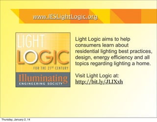 www.IESLightLogic.org

Light Logic aims to help
consumers learn about
residential lighting best practices,
design, energy efficiency and all
topics regarding lighting a home.
Visit Light Logic at:
http://bit.ly/JLIXxh

Thursday, January 2, 14

 
