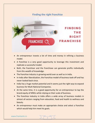 www.frantastic.in
1
Finding the right franchise
• An entrepreneur invests a lot of time and money in refining a business
model.
• A franchise is a very good opportunity to leverage this investment and
replicate a successful model.
• Both, the franchisor and the franchisee can generate profits individually
from this wealth of knowledge.
• The franchise industry is growing world over as well as in India.
• In India after liberalization, the franchise model of business took off and has
never looked back since.
• India has a huge market potential and it seems just the right way to expand
business for Multi National Companies.
• At the same time, it is a good opportunity for an entrepreneur to tap the
brand equity of MNCs while relying on their scale of business.
• The franchise industry in India offers a wide array of business models in
almost all sectors ranging from education, food and health to wellness and
beauty.
• An entrepreneur must make an appropriate choice and select a franchise
which would help him meet his goals.
 