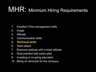 MHR: Minimum Hiring Requirements

 1.    Excellent Time management skills
 2.    Image
 3.    Attitude
 4.    Communication skills
 5.    Technical skills
 6.    Team player
 7.    Business aptitude with a retail attitude
 8.    Goal oriented with action plan
 9.    Investing in on going education
 10.   Being an advocate for the company
 