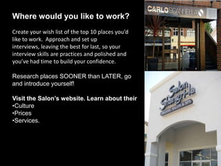 Where would you like to work?
Create your wish list of the top 10 places you’d
like to work. Approach and set up interviews,
leaving the best for last, so your interview skills
are practices and polished and you’ve had time to
build your confidence.

Research places SOONER than LATER, go
and introduce yourself!

Visit the Salon’s website. Learn about their
•Culture
•Prices
•Services.
 