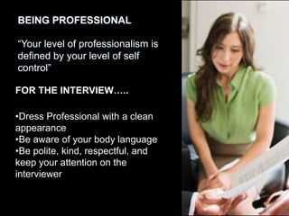 BEING PROFESSIONAL

“Your level of professionalism is
defined by your level of self
control”

FOR THE INTERVIEW…..

•Dress Professional with a clean
appearance
•Be aware of your body language
•Be polite, kind, respectful, and
keep your attention on the
interviewer
 