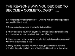 THE REASONS WHY YOU DECIDED TO
BECOME A COSMETOLOGIST.......

1. A rewarding professional career - working with and making people
look and feel their best.

2. Express and grow your creative/artistic abilities.

3. Ability to create your own paycheck, immediately after graduating
and customize your work schedule to your lifestyle.

4. Have freedom to live anywhere - talented stylists can be successful
wherever they choose to live
5. Many paths to become your own boss, possibilities to achieve
unlimited financial goals in one of the largest industries in the world.
 