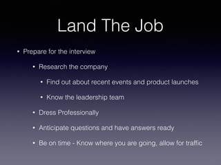 Land The Job
• Prepare for the interview
• Research the company
• Find out about recent events and product launches
• Know the leadership team
• Dress Professionally
• Anticipate questions and have answers ready
• Be on time - Know where you are going, allow for trafﬁc
 