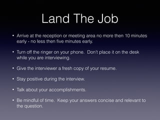 Land The Job
• Arrive at the reception or meeting area no more then 10 minutes
early - no less then ﬁve minutes early.
• Turn off the ringer on your phone. Don’t place it on the desk
while you are interviewing.
• Give the interviewer a fresh copy of your resume.
• Stay positive during the interview.
• Talk about your accomplishments.
• Be mindful of time. Keep your answers concise and relevant to
the question.
 