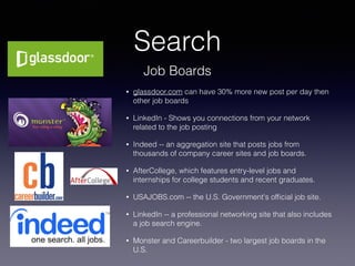 Search
• glassdoor.com can have 30% more new post per day then
other job boards
• LinkedIn - Shows you connections from your network
related to the job posting
• Indeed -- an aggregation site that posts jobs from
thousands of company career sites and job boards.
• AfterCollege, which features entry-level jobs and
internships for college students and recent graduates. 
• USAJOBS.com -- the U.S. Government's ofﬁcial job site.
• LinkedIn -- a professional networking site that also includes
a job search engine.
• Monster and Careerbuilder - two largest job boards in the
U.S.
Job Boards
 