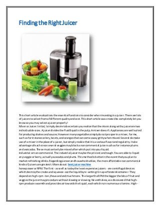 Finding theRightJuicer
Thisshort article evaluationsthe essentialfunctionstoconsiderwheninvestinginajuicer.There are lots
of juicerstoselectfromof differentqualityandcost.Thisshortarticle wascreatedto completelyletyou
know so youmay selectajuicerproperly!
Mixeror Juicer.Initial,Isimplydesire tobe certainyourealize thatthe mixeralongwithajuicerare two
individualdevices.A juicerdividesthe fluidliquidinthe pulp.A mixerdoesn't.Appliancesare well suited
for producingshakesandsauces.Howevermanyvegetablessimplydonotprosperina mixer,forme,
such as forinstance celery,beets,andorangesthatcancome awaygrittywhenmixed.Several domake
use of a mixerinthe place of a juicer,butsimply realize thatitisa variousflavorandregularity.Itake
advantage of each since several veggiesmayblockanoncommercial juicersuchasfor instance plums
and avocados.These mustcertanlybe mixedafterwhichputintoyourliquid.
Industrial ornoncommercial.The industrial juicermaybe the priciestandtough.Youare able to liquid
any veggie orberry,actuallyavocadosandplums.Thismethodisbetterinthe eventthatyouplanto
marketrefreshingdrinks.Regardingpersonandhouseholdutilize,the more affordable noncommercial
kindsof juicersare greatest.More about: bestjuicermachine
horsepowerorRPM. The first - as well astodaythe leastexpensive juicers - are centrifugal devices
whichdestroythe create andsqueeze-outthe liquidbyre-writingitinaperforatedcontainer.They
dependonhigh-rpm- ten,thousandandmuchmore.The largerthe RPMthe biggerthe bitsof fruitand
veggiesthe juicermayprocedure withoutslowingorslowing.Nevertheless,we discoveredthathigh-
rpm produceswarmthandprovidesairtowardsthe liquid,eachwhichruinnumerousvitamins.High-
 