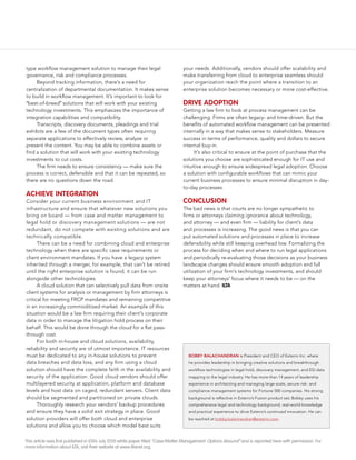 type workflow management solution to manage their legal                           your needs. Additionally, vendors should offer scalability and
governance, risk and compliance processes.                                        make transferring from cloud to enterprise seamless should
     Beyond tracking information, there’s a need for                              your organization reach the point where a transition to an
centralization of departmental documentation. It makes sense                      enterprise solution becomes necessary or more cost-effective.
to build in workflow management. It’s important to look for
“best-of-breed” solutions that will work with your existing                       Drive ADOptiOn
technology investments. This emphasizes the importance of                         Getting a law firm to look at process management can be
integration capabilities and compatibility.                                       challenging. Firms are often legacy- and time-driven. But the
     Transcripts, discovery documents, pleadings and trial                        benefits of automated workflow management can be presented
exhibits are a few of the document types often requiring                          internally in a way that makes sense to stakeholders. Measure
separate applications to effectively review, analyze or                           success in terms of performance, quality and dollars to secure
present the content. You may be able to combine assets or                         internal buy-in.
find a solution that will work with your existing technology                           It’s also critical to ensure at the point of purchase that the
investments to cut costs.                                                         solutions you choose are sophisticated enough for IT use and
     The firm needs to ensure consistency — make sure the                         intuitive enough to ensure widespread legal adoption. Choose
process is correct, defensible and that it can be repeated, so                    a solution with configurable workflows that can mimic your
there are no questions down the road.                                             current business processes to ensure minimal disruption in day-
                                                                                  to-day processes.
AChieve integrAtiOn
Consider your current business environment and IT                                 COnClusiOn
infrastructure and ensure that whatever new solutions you                         The bad news is that courts are no longer sympathetic to
bring on board — from case and matter management to                               firms or attorneys claiming ignorance about technology,
legal hold or discovery management solutions — are not                            and attorney — and even firm — liability for client’s data
redundant, do not compete with existing solutions and are                         and processes is increasing. The good news is that you can
technically compatible.                                                           put automated solutions and processes in place to increase
      There can be a need for combining cloud and enterprise                      defensibility while still keeping overhead low. Formalizing the
technology when there are specific case requirements or                           process for deciding when and where to run legal applications
client environment mandates. If you have a legacy system                          and periodically re-evaluating those decisions as your business
inherited through a merger, for example, that can’t be retired                    landscape changes should ensure smooth adoption and full
until the right enterprise solution is found, it can be run                       utilization of your firm’s technology investments, and should
alongside other technologies.                                                     keep your attorneys’ focus where it needs to be — on the
      A cloud solution that can selectively pull data from onsite                 matters at hand. iltA
client systems for analysis or management by firm attorneys is
critical for meeting FRCP mandates and remaining competitive
in an increasingly commoditized market. An example of this
situation would be a law firm requiring their client’s corporate
data in order to manage the litigation hold process on their
behalf. This would be done through the cloud for a flat pass-
through cost.
      For both in-house and cloud solutions, availability,
reliability and security are of utmost importance. IT resources
must be dedicated to any in-house solutions to prevent                               BOBBy BaLaChaNDraN is President and CEO of Exterro Inc. where
data breaches and data loss, and any firm using a cloud                              he provides leadership in bringing creative solutions and breakthrough
solution should have the complete faith in the availability and                      workflow technologies in legal hold, discovery management, and ESI data
security of the application. Good cloud vendors should offer                         mapping to the legal industry. He has more than 14 years of leadership
multilayered security at application, platform and database                          experience in architecting and managing large-scale, secure risk- and
levels and host data on caged, redundant servers. Client data                        compliance-management systems for Fortune 500 companies. His strong
should be segmented and partitioned on private clouds.                               background is reflective in Exterro’s Fusion product set; Bobby uses his
      Thoroughly research your vendors’ backup procedures                            comprehensive legal and technology background, real-world knowledge
and ensure they have a solid exit strategy in place. Good                            and practical experience to drive Exterro’s continued innovation. He can
solution providers will offer both cloud and enterprise                              be reached at bobby.balachandran@exterro.com.
solutions and allow you to choose which model best suits


This article was first published in ILTA’s July 2010 white paper titled “Case/Matter Management: Options Abound” and is reprinted here with permission. For
more information about ILTA, visit their website at www.iltanet.org.
 