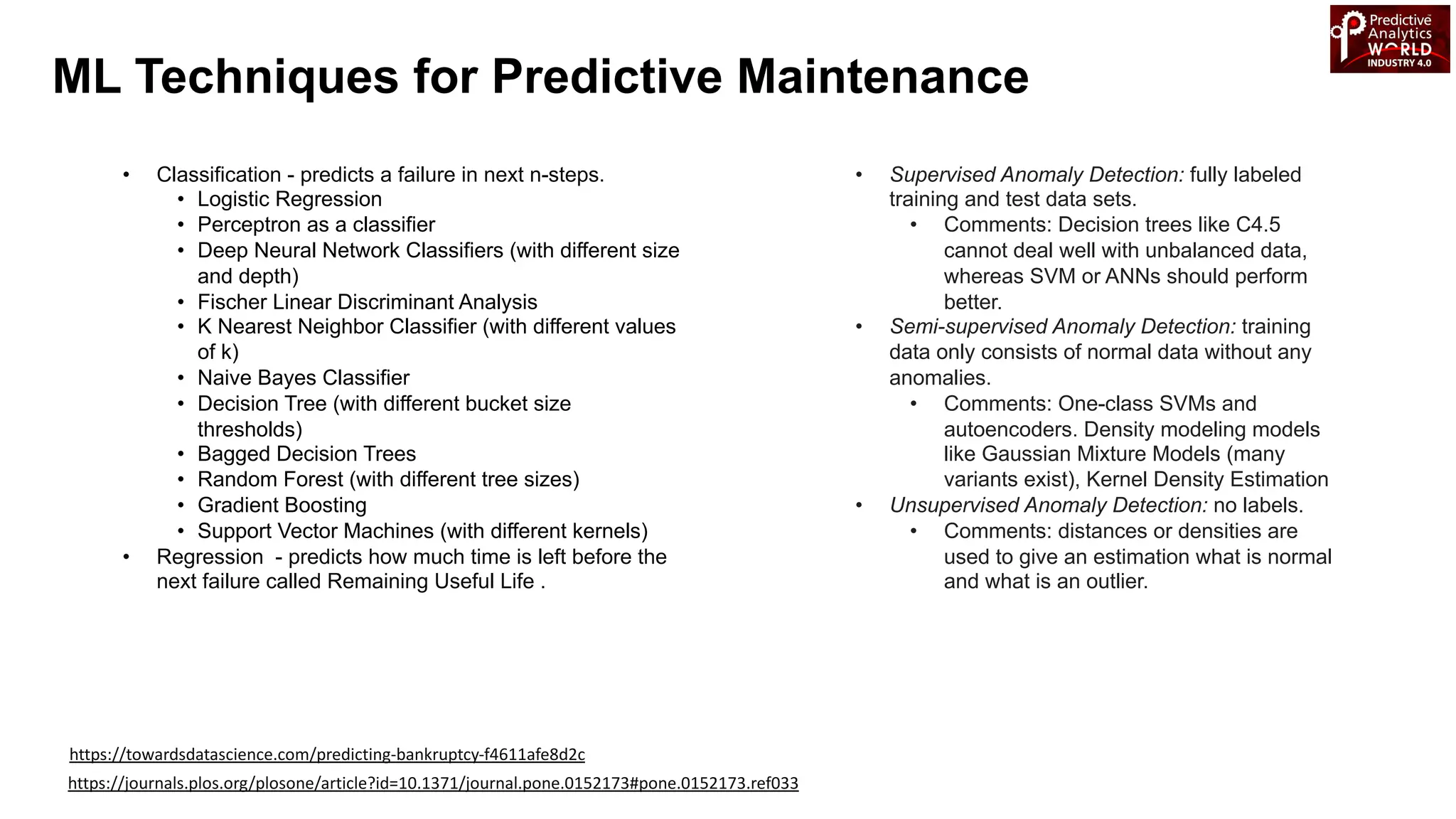 • Classification - predicts a failure in next n-steps.
• Logistic Regression
• Perceptron as a classifier
• Deep Neural Network Classifiers (with different size
and depth)
• Fischer Linear Discriminant Analysis
• K Nearest Neighbor Classifier (with different values
of k)
• Naive Bayes Classifier
• Decision Tree (with different bucket size
thresholds)
• Bagged Decision Trees
• Random Forest (with different tree sizes)
• Gradient Boosting
• Support Vector Machines (with different kernels)
• Regression - predicts how much time is left before the
next failure called Remaining Useful Life .
ML Techniques for Predictive Maintenance
• Supervised Anomaly Detection: fully labeled
training and test data sets.
• Comments: Decision trees like C4.5
cannot deal well with unbalanced data,
whereas SVM or ANNs should perform
better.
• Semi-supervised Anomaly Detection: training
data only consists of normal data without any
anomalies.
• Comments: One-class SVMs and
autoencoders. Density modeling models
like Gaussian Mixture Models (many
variants exist), Kernel Density Estimation
• Unsupervised Anomaly Detection: no labels.
• Comments: distances or densities are
used to give an estimation what is normal
and what is an outlier.
https://journals.plos.org/plosone/article?id=10.1371/journal.pone.0152173#pone.0152173.ref033
https://towardsdatascience.com/predicting-bankruptcy-f4611afe8d2c
 